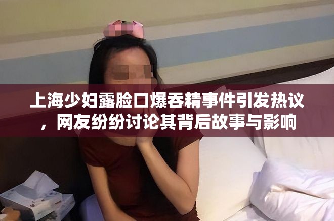 上海少妇露脸口爆吞精事件引发热议，网友纷纷讨论其背后故事与影响