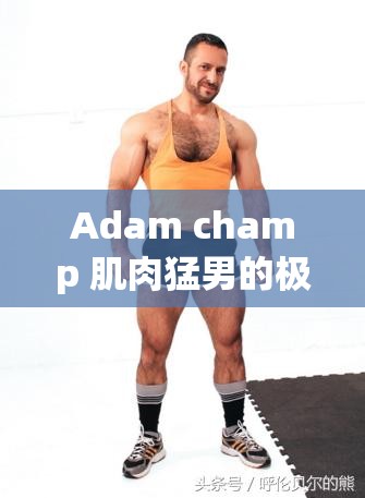 Adam champ 肌肉猛男的极致诱惑，你能抵挡得住吗？