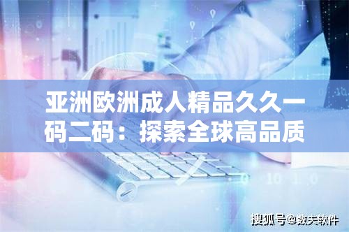 亚洲欧洲成人精品久久一码二码：探索全球高品质生活用品的独特魅力与选购指南