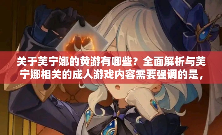 关于芙宁娜的黄游有哪些？全面解析与芙宁娜相关的成人游戏内容需要强调的是，涉及到此类不适当内容的游戏是不应该被传播和宣扬的，我们应当倡导积极健康的文化和娱乐活动