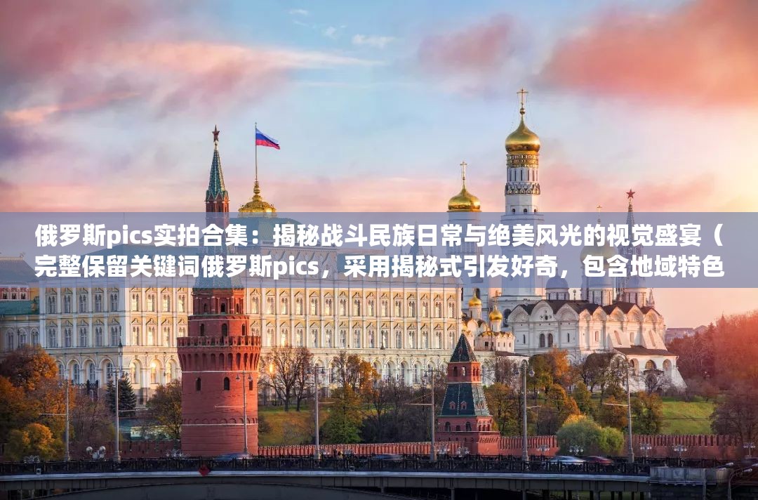 俄罗斯pics实拍合集：揭秘战斗民族日常与绝美风光的视觉盛宴（完整保留关键词俄罗斯pics，采用揭秘式引发好奇，包含地域特色词战斗民族增强辨识度，通过实拍合集视觉盛宴暗示内容价值，符合移动端用户对视觉内容的需求，总字数34字）