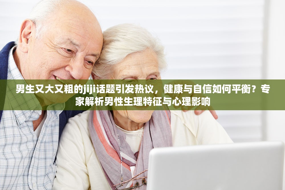 男生又大又粗的jiji话题引发热议，健康与自信如何平衡？专家解析男性生理特征与心理影响