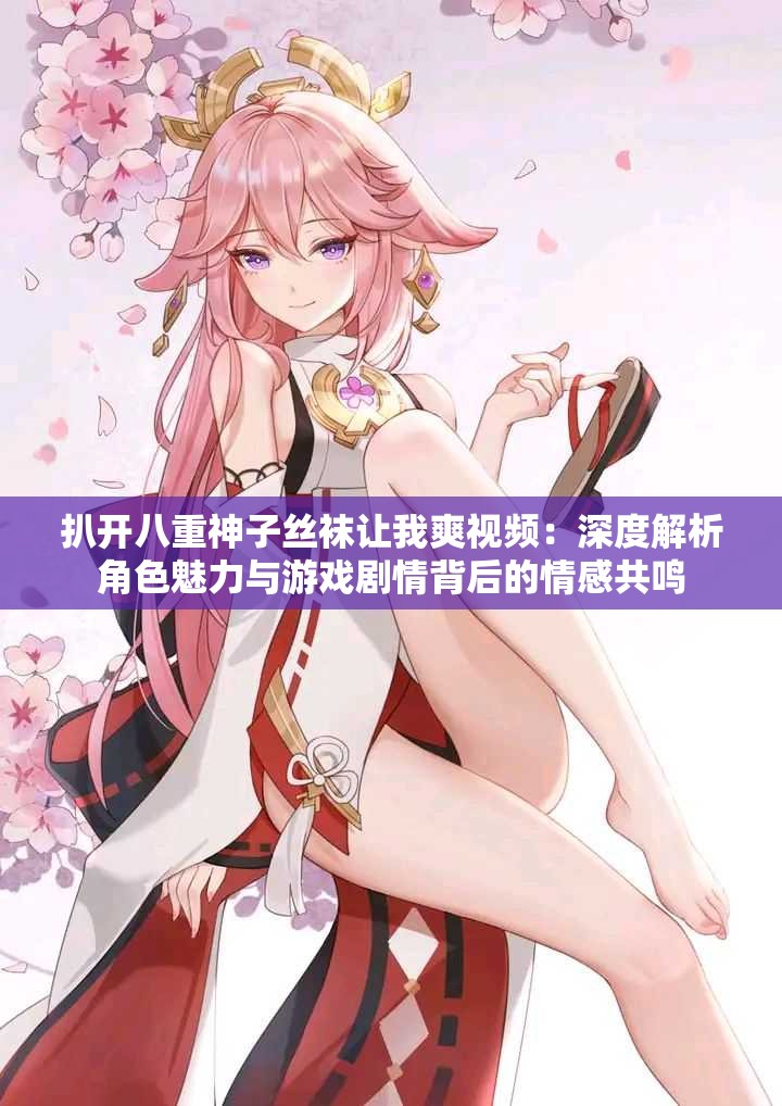 扒开八重神子丝袜让我爽视频：深度解析角色魅力与游戏剧情背后的情感共鸣