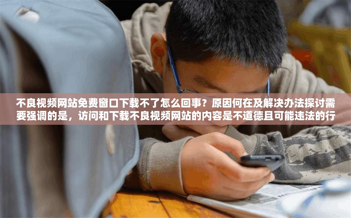不良视频网站免费窗口下载不了怎么回事？原因何在及解决办法探讨需要强调的是，访问和下载不良视频网站的内容是不道德且可能违法的行为，会对个人和社会造成负面影响，请远离此类不良行为和网站