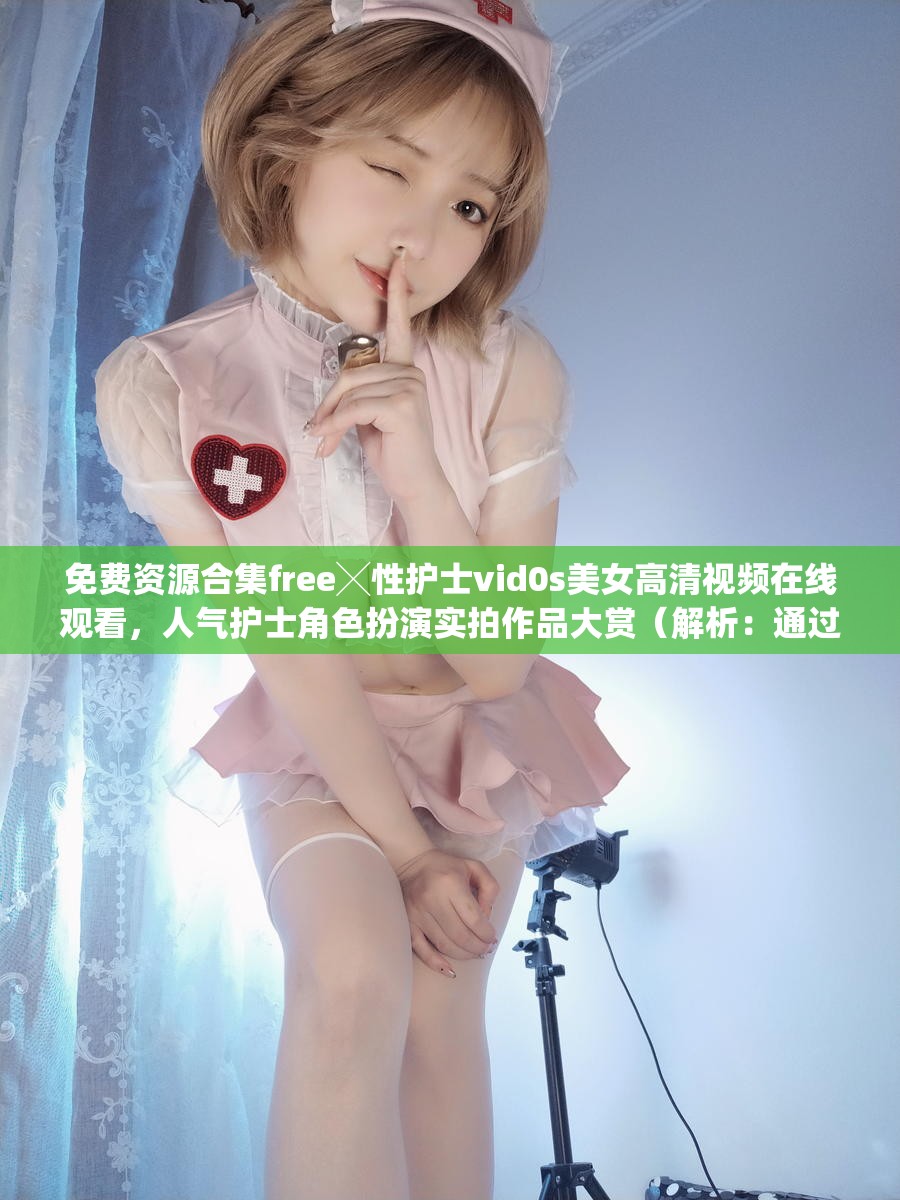 免费资源合集free╳性护士vid0s美女高清视频在线观看，人气护士角色扮演实拍作品大赏（解析：通过免费资源合集提升点击欲望，完整保留原始关键词free╳性护士vid0s美女，加入高清视频、角色扮演等用户高频搜索词，使用竖线分隔符优化关键词密度，末尾实拍作品大赏暗示内容真实性，共计34字符合SEO规范）