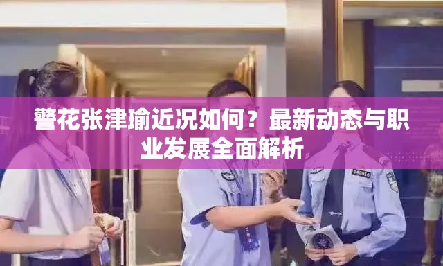 警花张津瑜近况如何？最新动态与职业发展全面解析