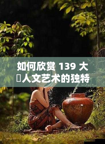 如何欣赏 139 大䏣人文艺术的独特魅力？