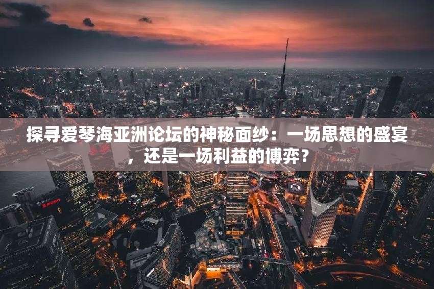 探寻爱琴海亚洲论坛的神秘面纱：一场思想的盛宴，还是一场利益的博弈？