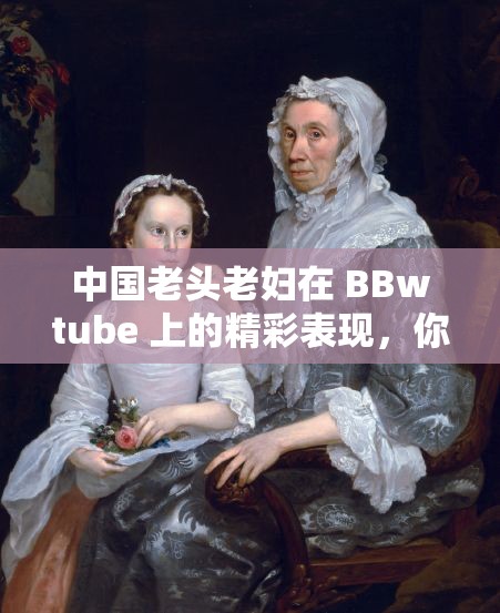 中国老头老妇在 BBwtube 上的精彩表现，你绝对想不到