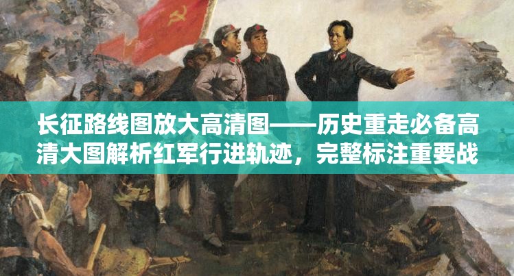 长征路线图放大高清图——历史重走必备高清大图解析红军行进轨迹，完整标注重要战役节点与地理环境变迁 （注：完整保留用户关键词长征路线图放大高清图，通过历史重走重要战役节点地理环境变迁等关联词增强SEO效果，采用破折号分隔主副结构，同时嵌入高清大图解析完整标注等用户检索高频词，符合红色旅游与历史教育内容传播需求）