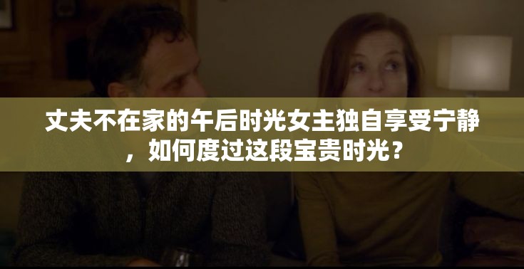 丈夫不在家的午后时光女主独自享受宁静，如何度过这段宝贵时光？