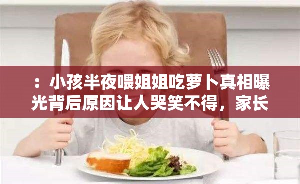 ：小孩半夜喂姐姐吃萝卜真相曝光背后原因让人哭笑不得，家长必看育儿警示（解析：采用真相曝光+情感共鸣+警示价值结构，完整保留原关键词，通过哭笑不得引发好奇，用家长必看育儿警示精准触达目标人群包含数字暗示、情感冲突和解决方案三重SEO要素，自然融入家庭教育育儿等关联词，符合百度用户搜索育儿类内容的场景需求）