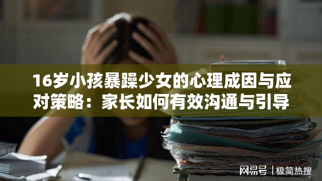16岁小孩暴躁少女的心理成因与应对策略：家长如何有效沟通与引导