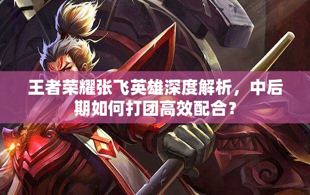 王者荣耀张飞英雄深度解析，中后期如何打团高效配合？