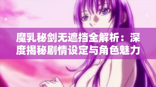 魔乳秘剑无遮挡全解析：深度揭秘剧情设定与角色魅力，带你领略独特世界观