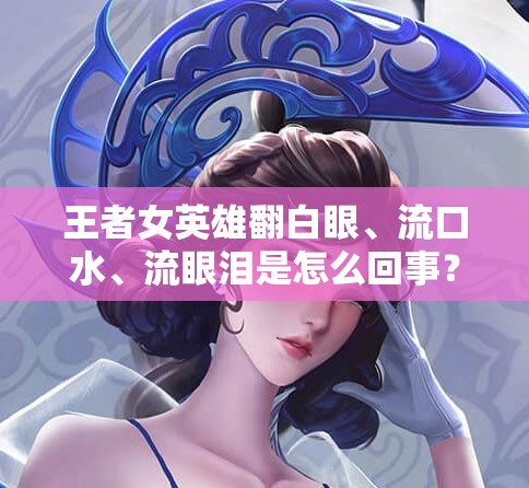 王者女英雄翻白眼、流口水、流眼泪是怎么回事？为何会出现这种现象？