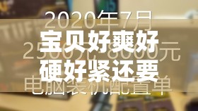 宝贝好爽好硬好紧还要使用体验分享：真实感受与深度解析，助你找到最佳选择