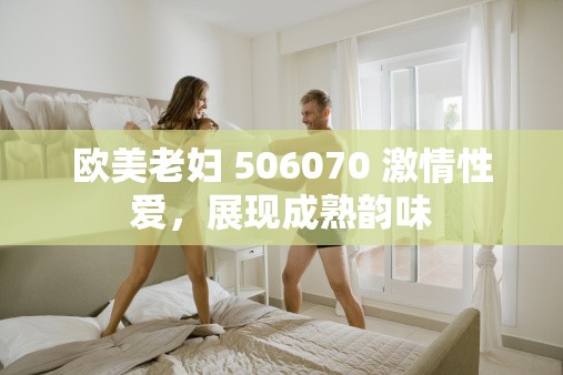 欧美老妇 506070 激情性爱，展现成熟韵味