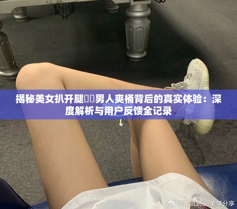 揭秘美女扒开腿㊙️男人爽桶背后的真实体验：深度解析与用户反馈全记录