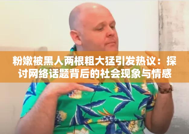 粉嫩被黑人两根粗大猛引发热议：探讨网络话题背后的社会现象与情感表达