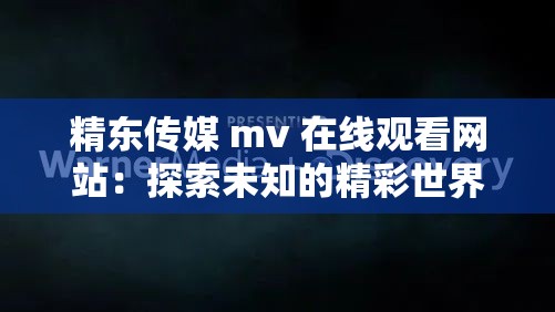 精东传媒 mv 在线观看网站：探索未知的精彩世界