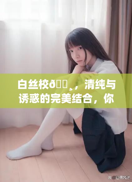 白丝校🌸，清纯与诱惑的完美结合，你能抵挡得住吗？