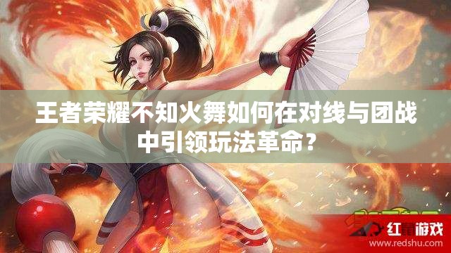 王者荣耀不知火舞如何在对线与团战中引领玩法革命？