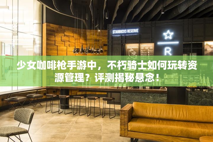 少女咖啡枪手游中，不朽骑士如何玩转资源管理？评测揭秘悬念！