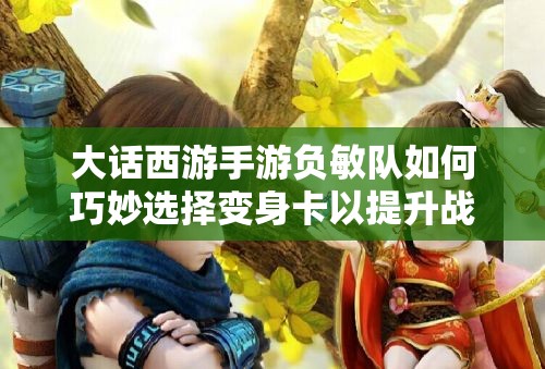 大话西游手游负敏队如何巧妙选择变身卡以提升战力？深度剖析！