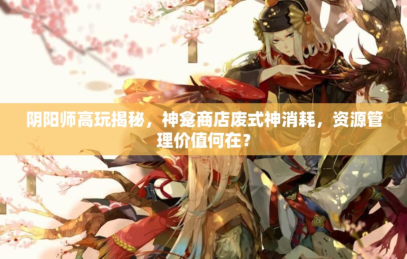 阴阳师高玩揭秘，神龛商店废式神消耗，资源管理价值何在？