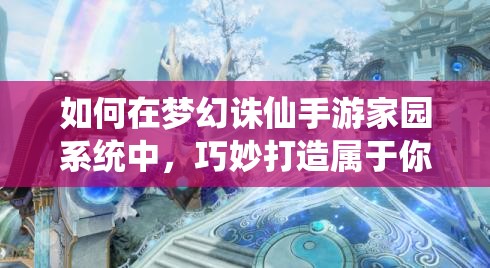 如何在梦幻诛仙手游家园系统中，巧妙打造属于你的仙侠桃源秘境？
