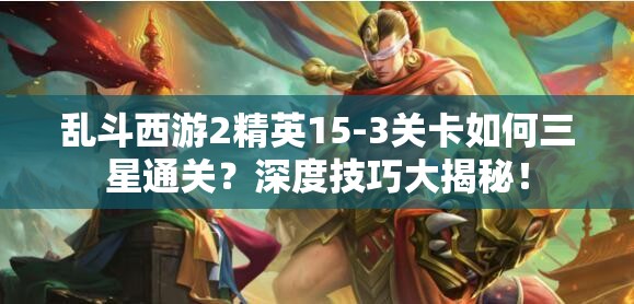 乱斗西游2精英15-3关卡如何三星通关？深度技巧大揭秘！