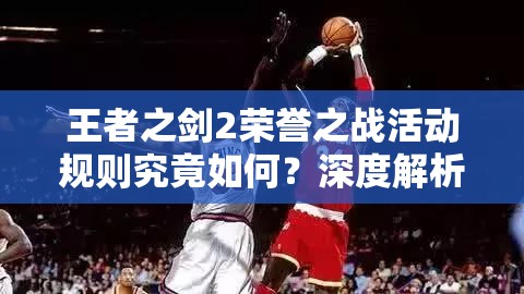 王者之剑2荣誉之战活动规则究竟如何？深度解析带你揭秘悬念！