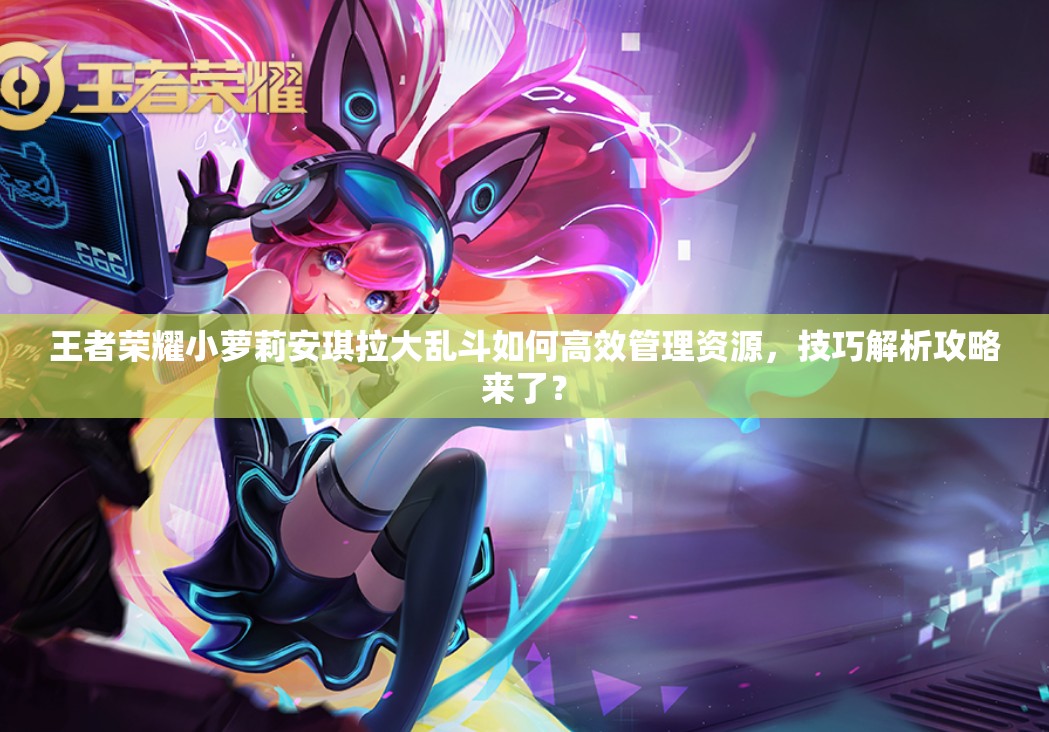 王者荣耀小萝莉安琪拉大乱斗如何高效管理资源，技巧解析攻略来了？