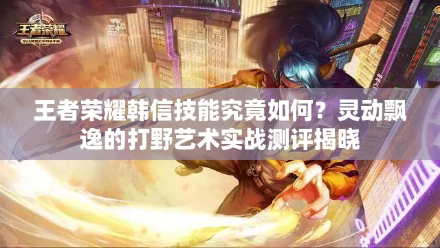 王者荣耀韩信技能究竟如何？灵动飘逸的打野艺术实战测评揭晓