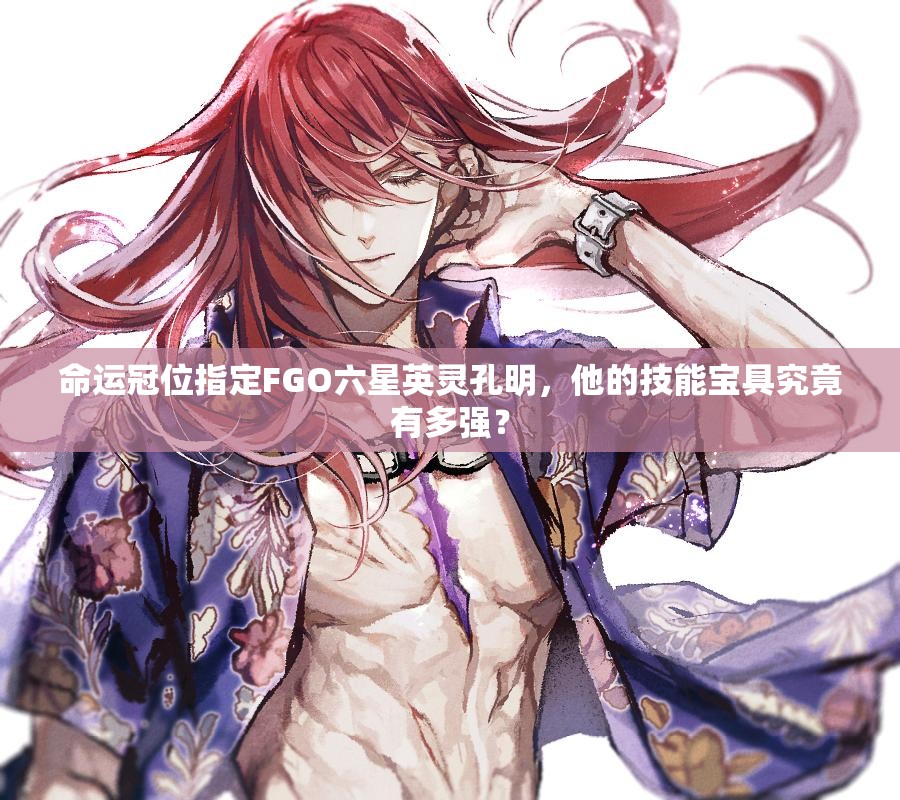 命运冠位指定FGO六星英灵孔明，他的技能宝具究竟有多强？