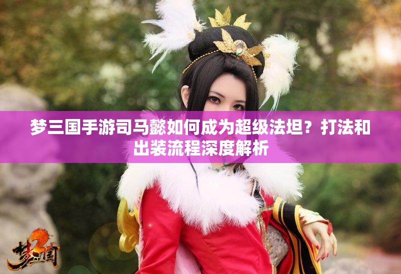 梦三国手游司马懿如何成为超级法坦？打法和出装流程深度解析