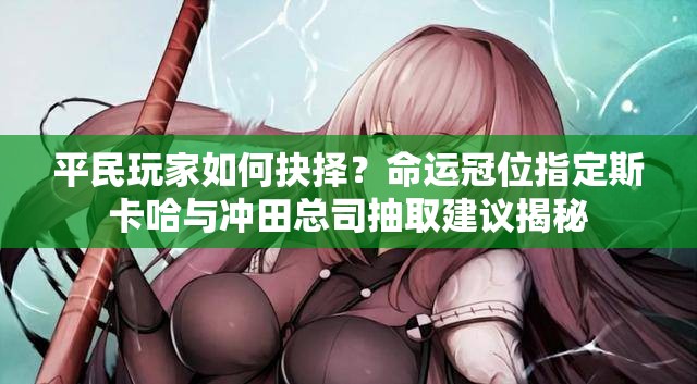 平民玩家如何抉择？命运冠位指定斯卡哈与冲田总司抽取建议揭秘