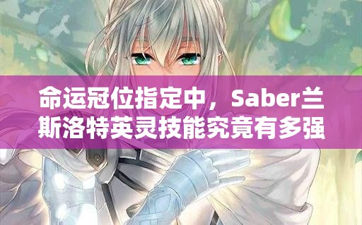 命运冠位指定中，Saber兰斯洛特英灵技能究竟有多强，深度测评揭晓悬念？