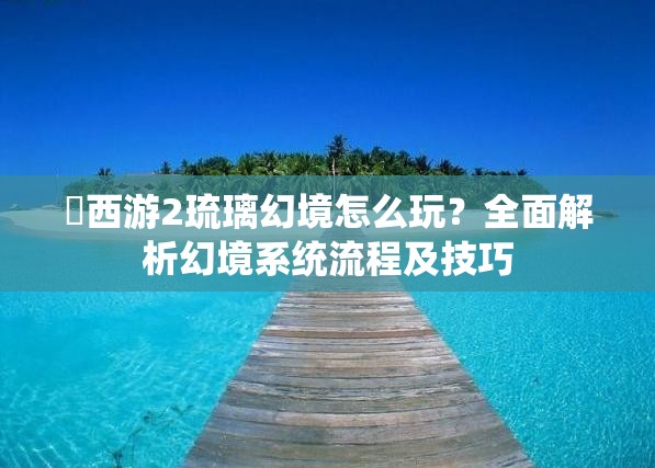 囧西游2琉璃幻境怎么玩？全面解析幻境系统流程及技巧