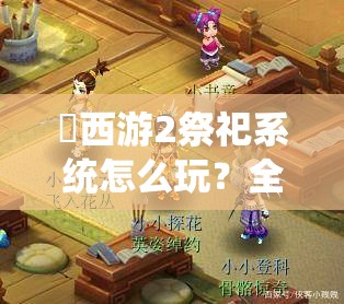 囧西游2祭祀系统怎么玩？全面攻略揭秘技巧与演变历程悬念