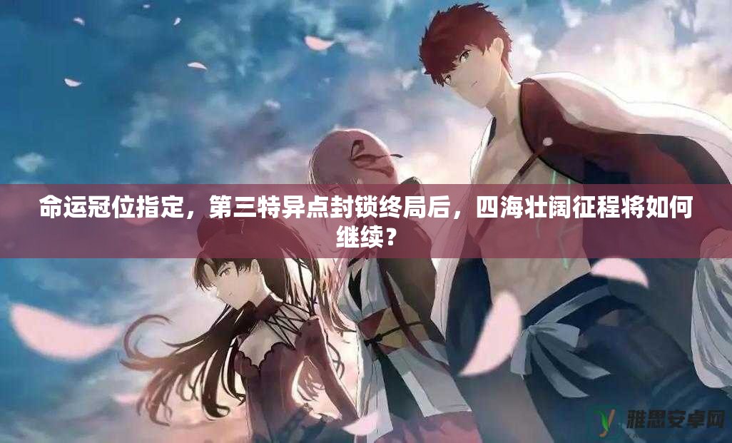 命运冠位指定，第三特异点封锁终局后，四海壮阔征程将如何继续？