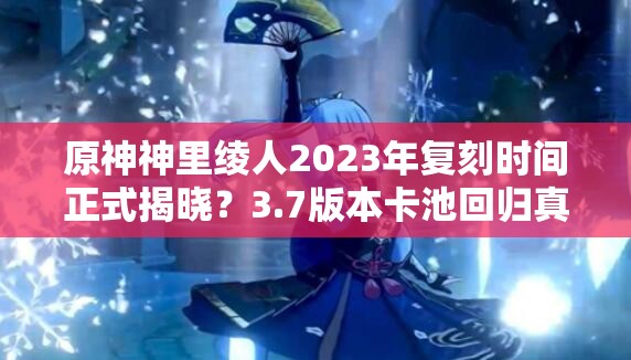 原神神里绫人2023年复刻时间正式揭晓？3.7版本卡池回归真相与抽卡策略深度解析