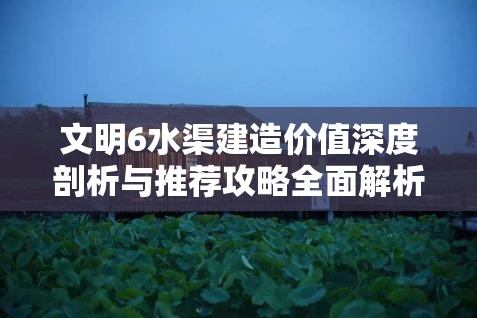 文明6水渠建造价值深度剖析与推荐攻略全面解析 文明6水渠建造价值深度剖析与推荐攻略全面解析