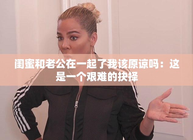 闺蜜和老公在一起了我该原谅吗:这是一个艰难的抉择 闺蜜和老公在一起了我该原谅吗:这是一个艰难的抉择